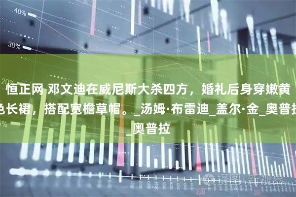 恒正网 邓文迪在威尼斯大杀四方，婚礼后身穿嫩黄色长裙，搭配宽檐草帽。_汤姆·布雷迪_盖尔·金_奥普拉