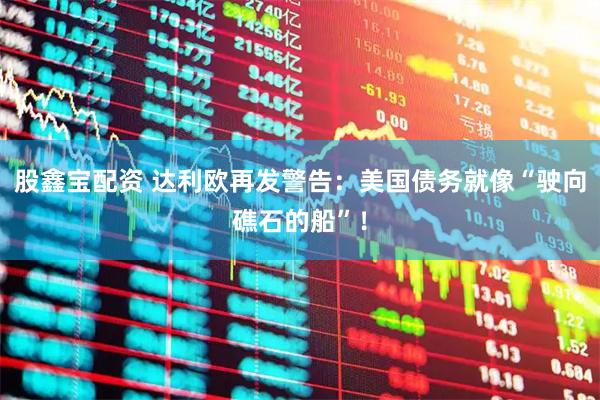 股鑫宝配资 达利欧再发警告：美国债务就像“驶向礁石的船”！