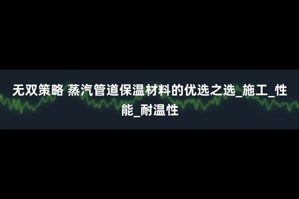 无双策略 蒸汽管道保温材料的优选之选_施工_性能_耐温性