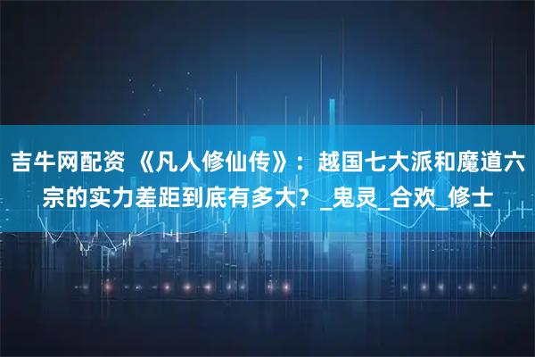 吉牛网配资 《凡人修仙传》：越国七大派和魔道六宗的实力差距到底有多大？_鬼灵_合欢_修士