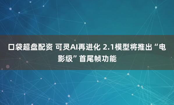口袋超盘配资 可灵AI再进化 2.1模型将推出“电影级”首尾帧功能
