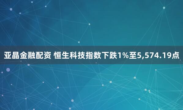 亚晶金融配资 恒生科技指数下跌1%至5,574.19点