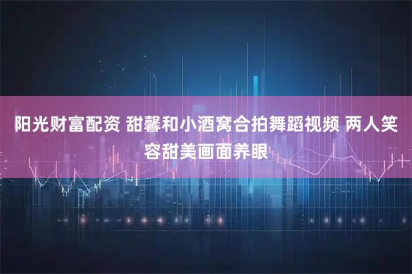 阳光财富配资 甜馨和小酒窝合拍舞蹈视频 两人笑容甜美画面养眼