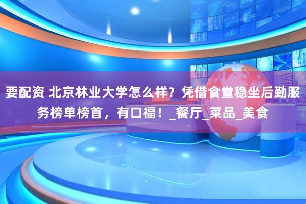 要配资 北京林业大学怎么样？凭借食堂稳坐后勤服务榜单榜首，有口福！_餐厅_菜品_美食