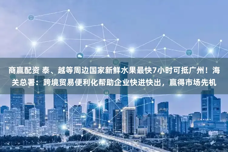 商赢配资 泰、越等周边国家新鲜水果最快7小时可抵广州！海关总署：跨境贸易便利化帮助企业快进快出，赢得市场先机