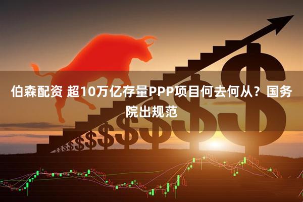伯森配资 超10万亿存量PPP项目何去何从？国务院出规范