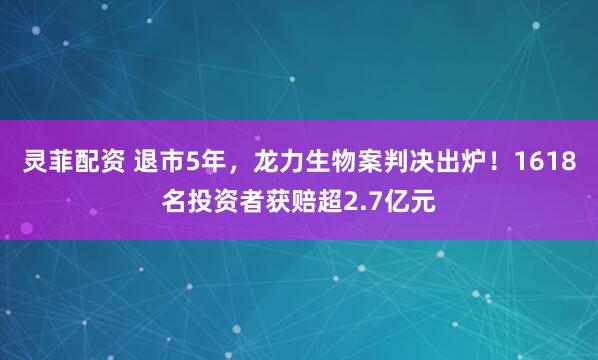 灵菲配资 退市5年，龙力生物案判决出炉！1618名投资者获赔超2.7亿元