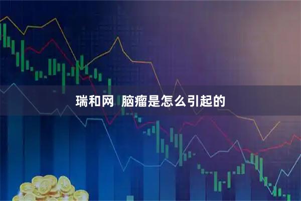 瑞和网  脑瘤是怎么引起的