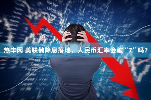 热丰网 美联储降息落地，人民币汇率会破“7”吗？