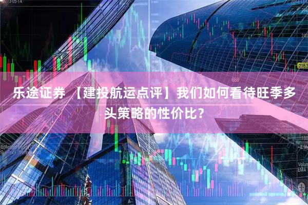乐途证券 【建投航运点评】我们如何看待旺季多头策略的性价比？