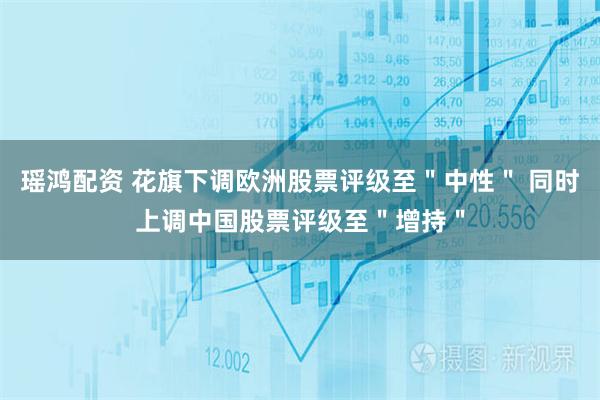 瑶鸿配资 花旗下调欧洲股票评级至＂中性＂ 同时上调中国股票评级至＂增持＂