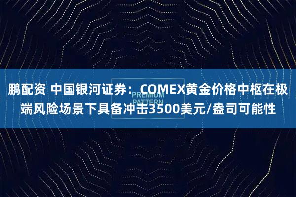 鹏配资 中国银河证券：COMEX黄金价格中枢在极端风险场景下具备冲击3500美元/盎司可能性