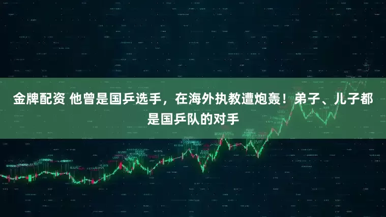 金牌配资 他曾是国乒选手，在海外执教遭炮轰！弟子、儿子都是国乒队的对手