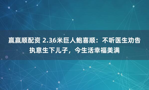 赢赢顺配资 2.36米巨人鲍喜顺：不听医生劝告执意生下儿子，今生活幸福美满