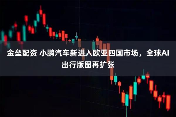 金垒配资 小鹏汽车新进入欧亚四国市场，全球AI出行版图再扩张