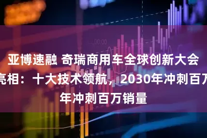 亚博速融 奇瑞商用车全球创新大会重磅亮相：十大技术领航，2030年冲刺百万销量