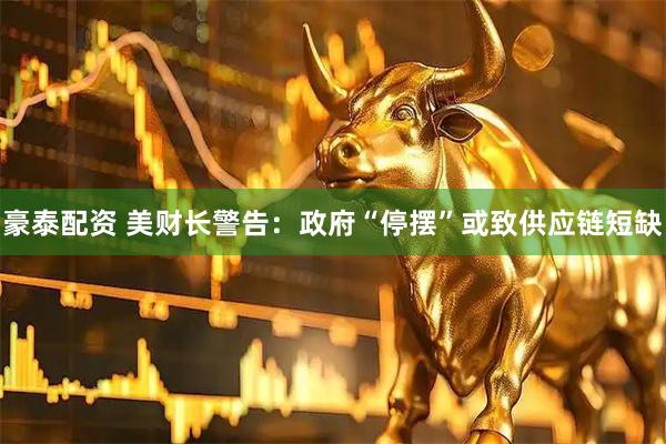 豪泰配资 美财长警告：政府“停摆”或致供应链短缺