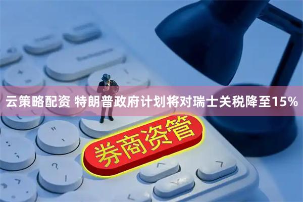 云策略配资 特朗普政府计划将对瑞士关税降至15%