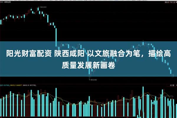 阳光财富配资 陕西咸阳 以文旅融合为笔，描绘高质量发展新画卷