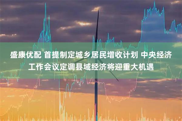 盛康优配 首提制定城乡居民增收计划 中央经济工作会议定调县域经济将迎重大机遇