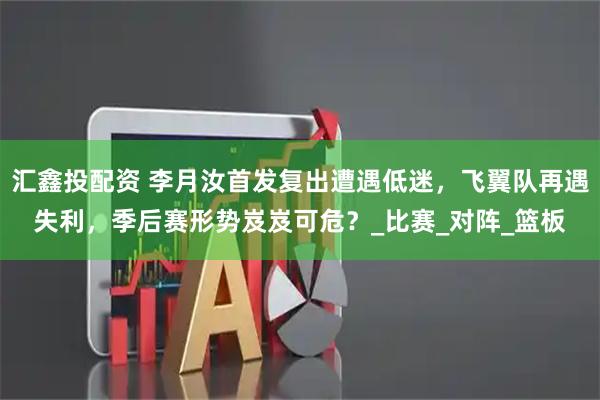 汇鑫投配资 李月汝首发复出遭遇低迷，飞翼队再遇失利，季后赛形势岌岌可危？_比赛_对阵_篮板