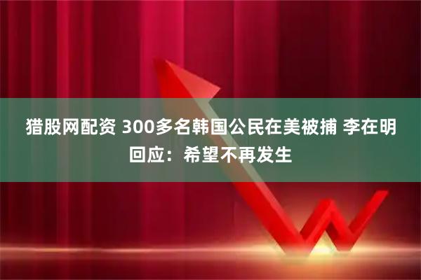 猎股网配资 300多名韩国公民在美被捕 李在明回应：希望不再发生