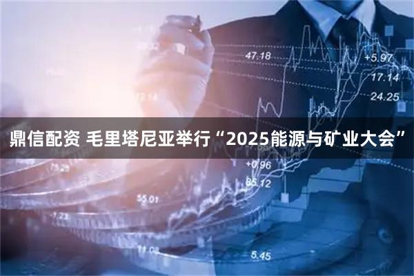 鼎信配资 毛里塔尼亚举行“2025能源与矿业大会”