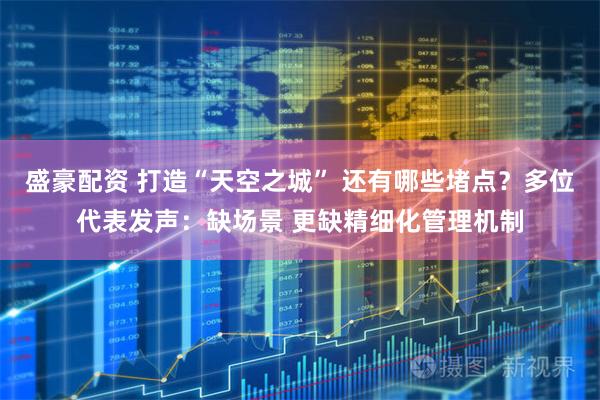 盛豪配资 打造“天空之城” 还有哪些堵点？多位代表发声：缺场景 更缺精细化管理机制